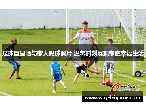 足球巨星晒与家人踢球照片 温馨时刻展现家庭幸福生活