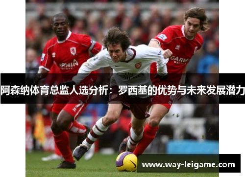 阿森纳体育总监人选分析：罗西基的优势与未来发展潜力