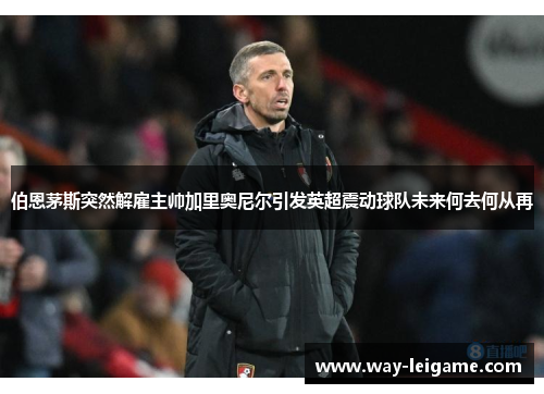 伯恩茅斯突然解雇主帅加里奥尼尔引发英超震动球队未来何去何从再