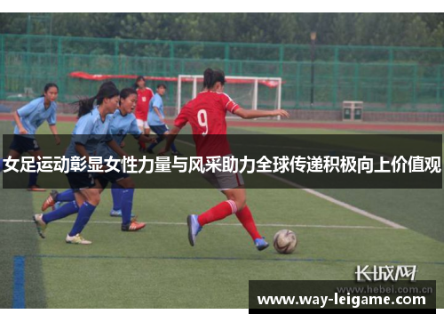 女足运动彰显女性力量与风采助力全球传递积极向上价值观 女足运动彰显女性力量与风采助力全球传递积极向上价值观