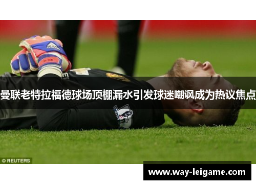 曼联老特拉福德球场顶棚漏水引发球迷嘲讽成为热议焦点