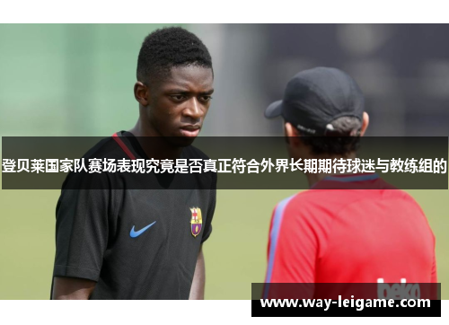 登贝莱国家队赛场表现究竟是否真正符合外界长期期待球迷与教练组的